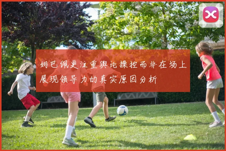 姆巴佩更注重舆论操控而非在场上展现领导力的真实原因分析