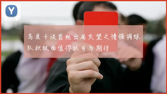 乌度卡谈首轮出局失望之情强调球队积极面值得认可与期待