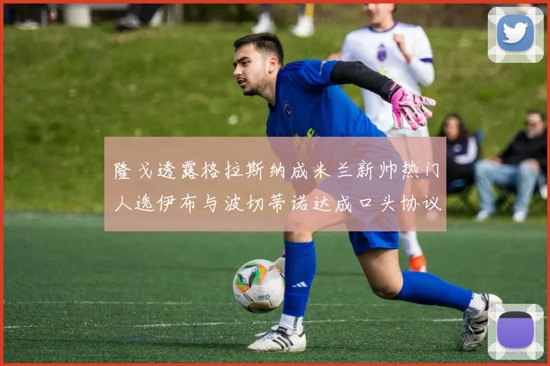 隆戈透露格拉斯纳成米兰新帅热门人选伊布与波切蒂诺达成口头协议