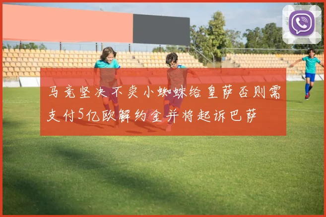 马竞坚决不卖小蜘蛛给皇萨否则需支付5亿欧解约金并将起诉巴萨