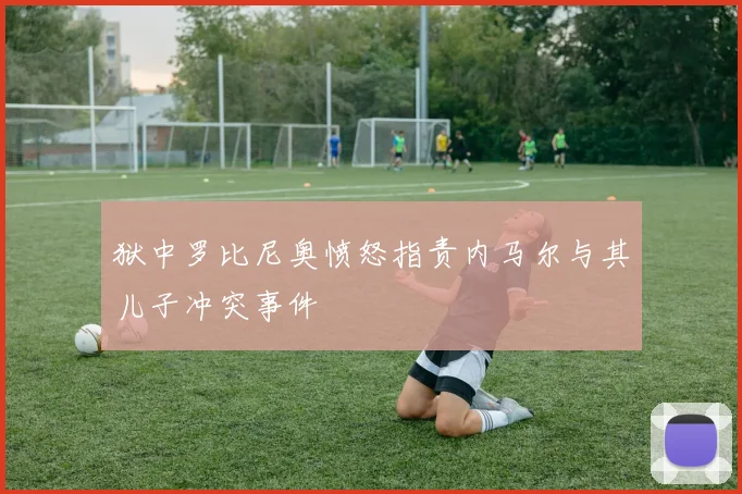 狱中罗比尼奥愤怒指责内马尔与其儿子冲突事件