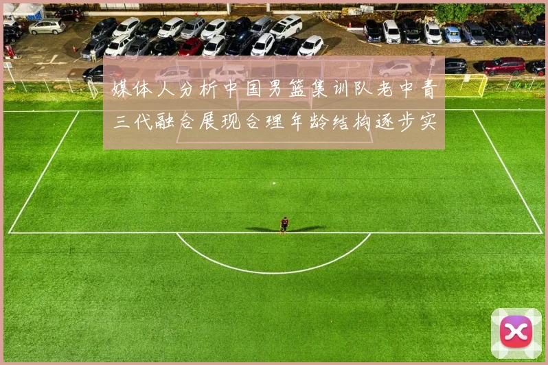 媒体人分析中国男篮集训队老中青三代融合展现合理年龄结构逐步实现换血