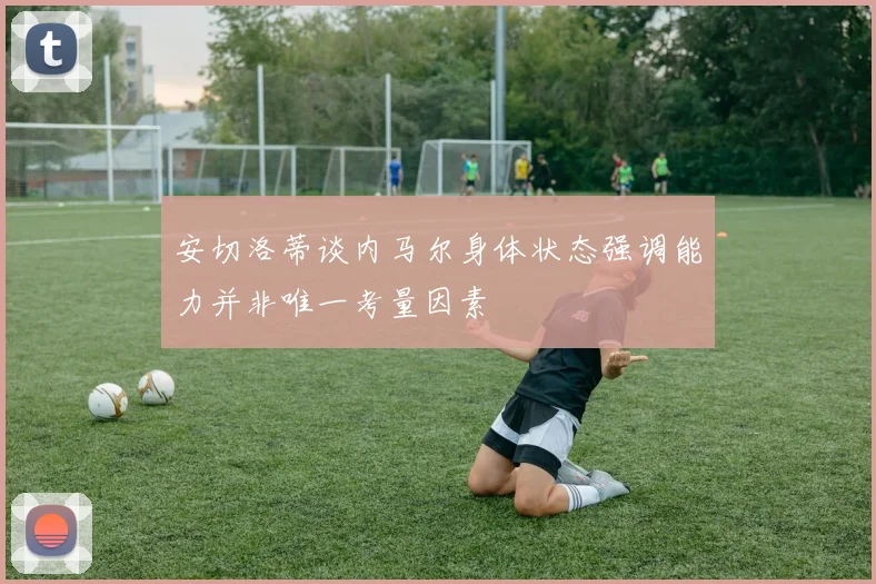 安切洛蒂谈内马尔身体状态强调能力并非唯一考量因素