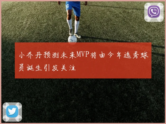 小乔丹预测未来MVP将由今年选秀球员诞生引发关注