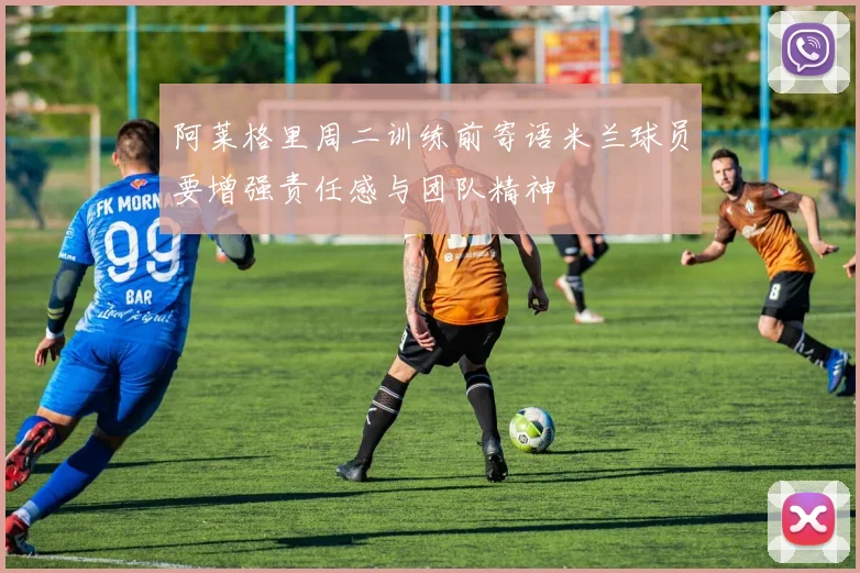 阿莱格里周二训练前寄语米兰球员要增强责任感与团队精神