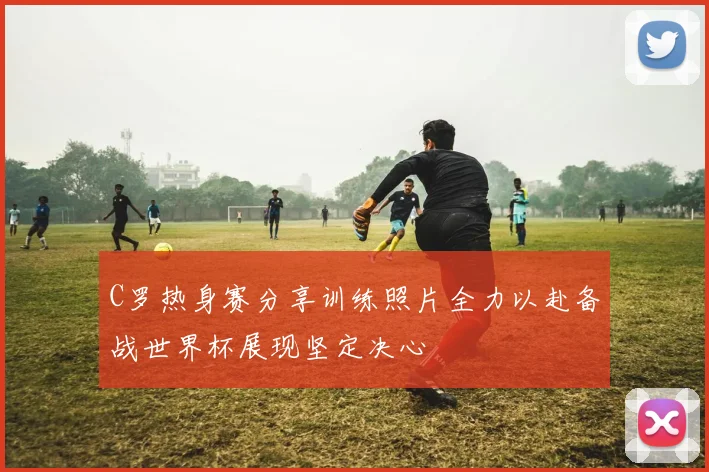 C罗热身赛分享训练照片全力以赴备战世界杯展现坚定决心